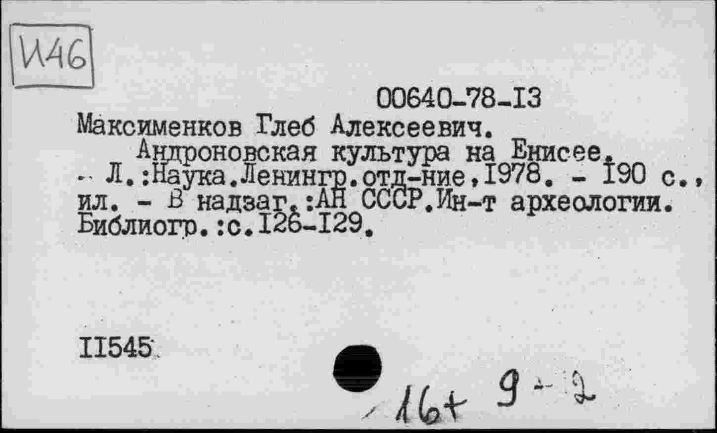 ﻿WAG
00640-78-13
Максименков Глеб Алексеевич.
.. Л.‘ ил. - -Библиогр.:с
Ашфоновская культура на Енисее.
:Наука.Ленингр.отд-ние,1978. - 190 с - В надэаг.’.АН СССР.Ин-т археологии.
тр.:с.126-129.
II545
